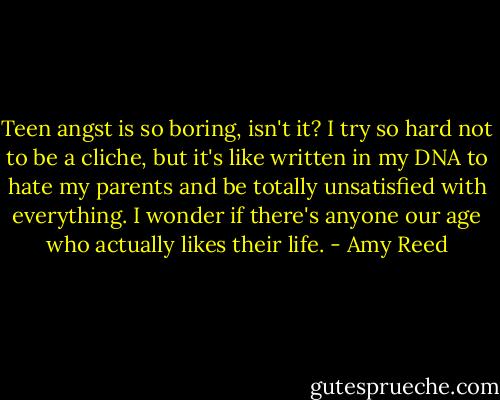 Teen angst is so boring, isn't it? I try so hard not to be a cliche, but it's like written in my DNA to hate my parents and be totally unsatisfied with everything. I wonder if there's anyone our age who actually likes their life. - Amy Reed