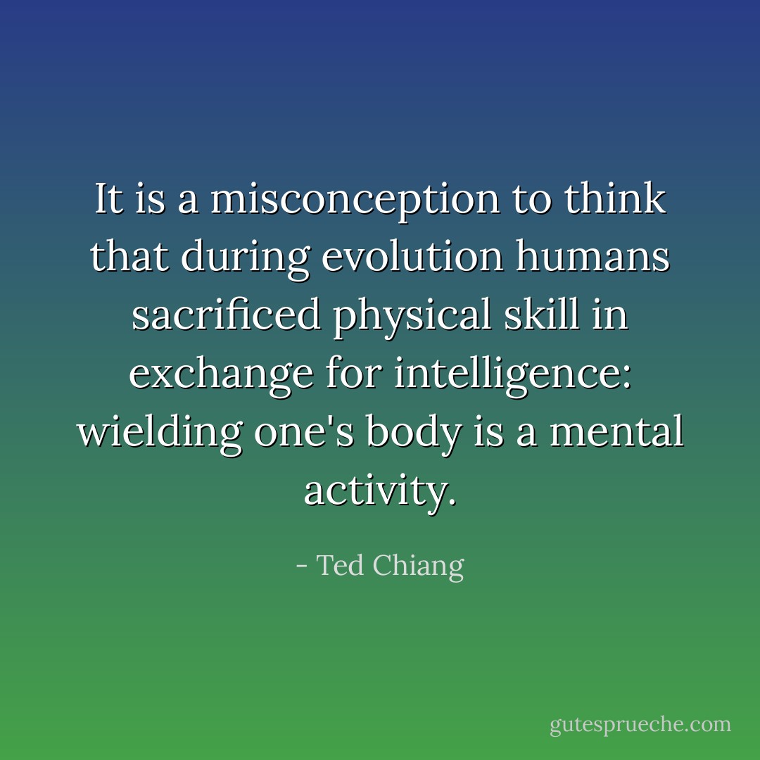 It is a misconception to think that during evolution humans sacrificed physical skill in exchange for intelligence: wielding one's body is a mental activity. - Ted Chiang