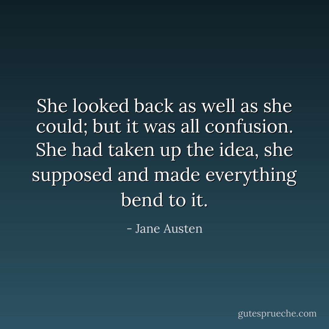 She looked back as well as she could; but it was all confusion. She had taken up the idea, she supposed and made everything bend to it. - Jane Austen