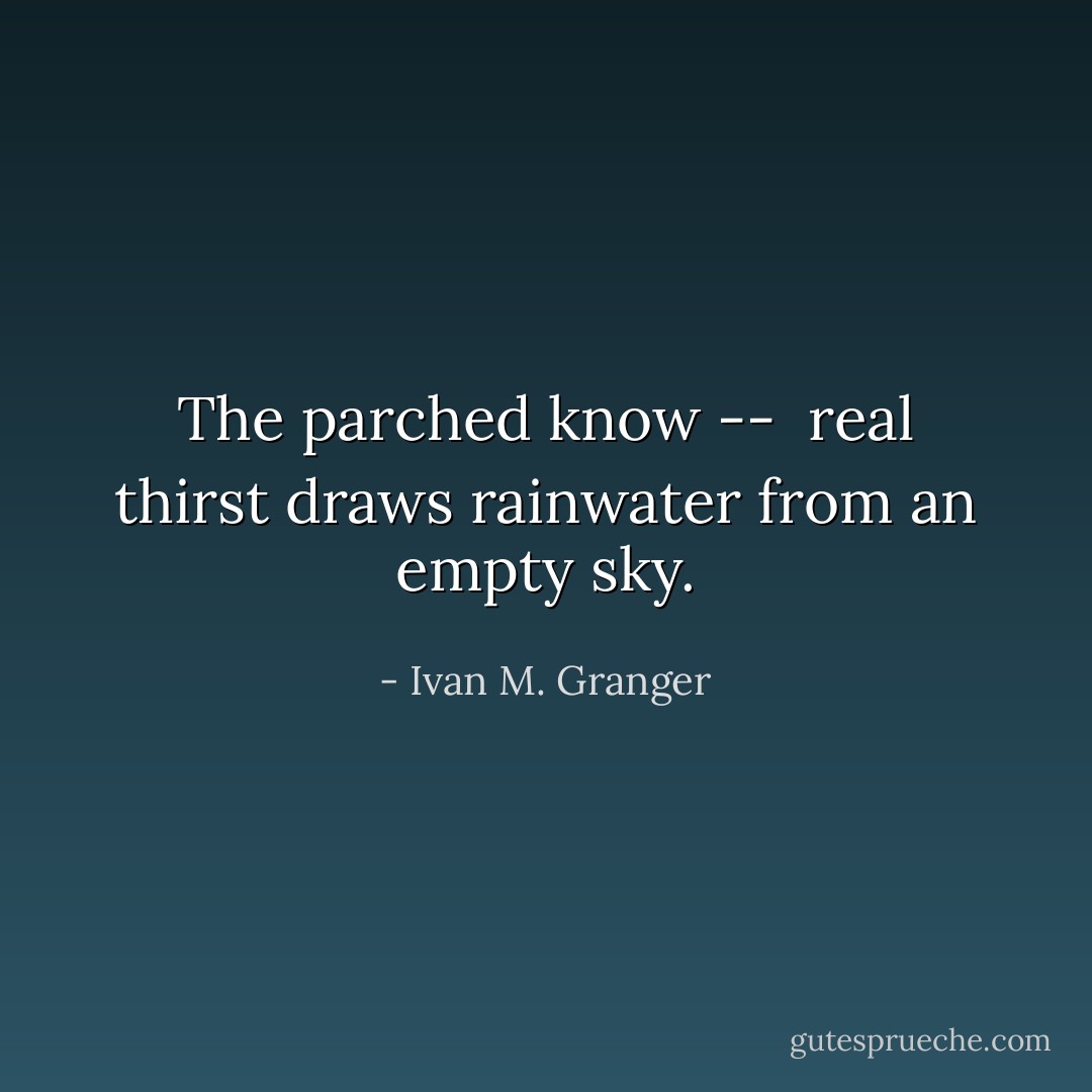 The parched know --<br /><br />real thirst<br />draws rainwater<br />from an empty sky. - Ivan M. Granger