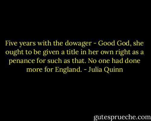 Five years with the dowager - Good God, she ought to be given a title in her own right as a penance for such as that. No one had done more for England. - Julia Quinn