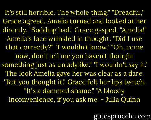It's still horrible. The whole thing."<br />"Dreadful," Grace agreed.<br />Amelia turned and looked at her directly. "Sodding bad."<br />Grace gasped, "Amelia!"<br />Amelia's face wrinkled in thought. "Did I use that correctly?"<br />"I wouldn't know."<br />"Oh, come now, don't tell me you haven't thought something just as unladylike."<br />"I wouldn't say it."<br />The look Amelia gave her was clear as a dare. "But you thought it."<br />Grace felt her lips twitch. "It's a dammed shame."<br />"A bloody inconvenience, if you ask me. - Julia Quinn