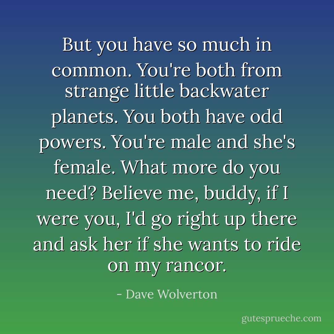 But you have so much in common. You're both from strange little backwater planets. You both have odd powers. You're male and she's female. What more do you need? Believe me, buddy, if I were you, I'd go right up there and ask her if she wants to ride on my rancor. - Dave Wolverton