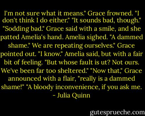 I'm not sure what it means."<br />Grace frowned. "I don't think I do either."<br />"It sounds bad, though."<br />"Sodding bad." Grace said with a smile, and she patted Amelia's hand.<br />Amelia sighed. "A dammed shame."<br />We are repeating ourselves." Grace pointed out.<br />"I know." Amelia said, but with a fair bit of feeling. "But whose fault is ut? Not ours. We've been far too sheltered."<br />"Now that," Grace announced with a flair, "really is a dammed shame!"<br />"A bloody inconvenience, if you ask me. - Julia Quinn