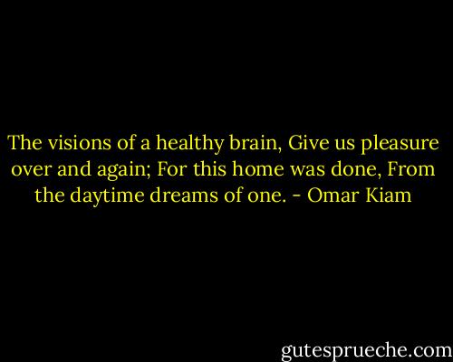 The visions of a healthy brain,<br />Give us pleasure over and again;<br />For this home was done,<br />From the daytime dreams of one. - Omar Kiam