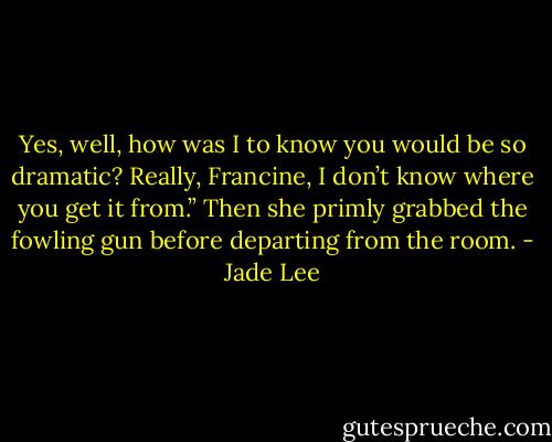 Yes, well, how was I to know you would be so dramatic? Really, Francine, I don’t know where you get it from.” Then she primly grabbed the fowling gun before departing from the room. - Jade Lee