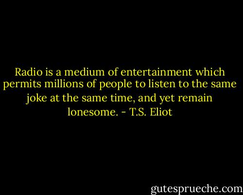 Radio is a medium of entertainment which permits millions of people to listen to the same joke at the same time, and yet remain lonesome. - T.S. Eliot