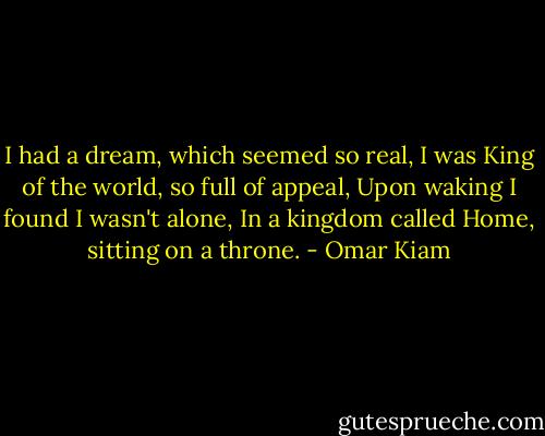 I had a dream, which seemed so real,<br />I was King of the world, so full of appeal,<br />Upon waking I found I wasn't alone,<br />In a kingdom called Home, sitting on a throne. - Omar Kiam