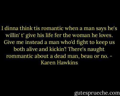 I dinna think tis romantic when a man says he's willin' t' give his life fer the woman he loves. Give me instead a man who'd fight to keep us both alive and kickin'! There's naught rommantic about a dead man, beau or no. - Karen Hawkins