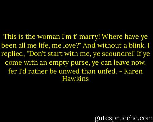 This is the woman I'm t' marry! Where have ye been all me life, me love?"<br />And without a blink, I replied, "Don't start with me, ye scoundrel! If ye come with an empty purse, ye can leave now, fer I'd rather be unwed than unfed. - Karen Hawkins