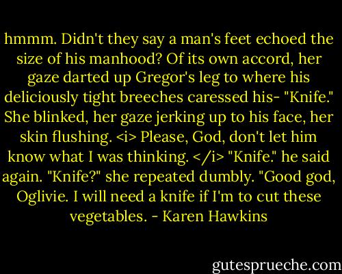 hmmm. Didn't they say a man's feet echoed the size of his manhood? Of its own accord, her gaze darted up Gregor's leg to where his deliciously tight breeches caressed his-<br />"Knife."<br />She blinked, her gaze jerking up to his face, her skin flushing. <i> Please, God, don't let him know what I was thinking. </i><br />"Knife." he said again.<br />"Knife?" she repeated dumbly.<br />"Good god, Oglivie. I will need a knife if I'm to cut these vegetables. - Karen Hawkins
