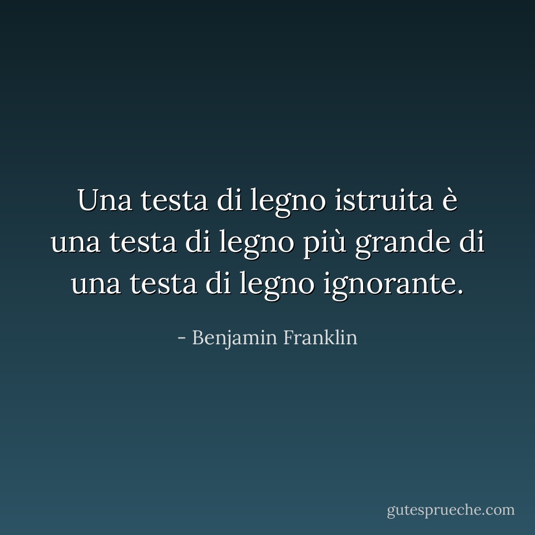 Una testa di legno istruita è una testa di legno più grande di una testa di legno ignorante. - Benjamin Franklin