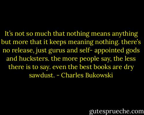 It’s not so much that nothing means<br />anything but more that it keeps meaning<br />nothing.<br />there’s no release, just gurus and self-<br />appointed gods and hucksters.<br />the more people say, the less there is to say.<br />even the best books are dry sawdust. - Charles Bukowski