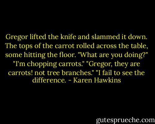 Gregor lifted the knife and slammed it down. The tops of the carrot rolled across the table, some hitting the floor.<br />"What are you doing?"<br />"I'm chopping carrots."<br />"Gregor, they are carrots! not tree branches."<br />"I fail to see the difference. - Karen Hawkins