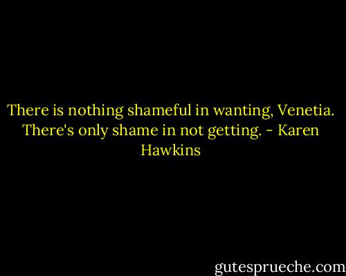 There is nothing shameful in wanting, Venetia. There's only shame in not getting. - Karen Hawkins