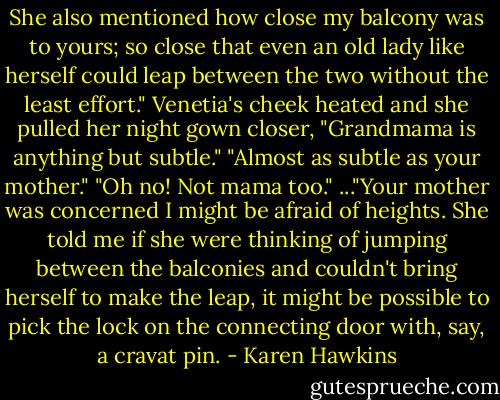 She also mentioned how close my balcony was to yours; so close that even an old lady like herself could leap between the two without the least effort."<br />Venetia's cheek heated and she pulled her night gown closer, "Grandmama is anything but subtle."<br />"Almost as subtle as your mother."<br />"Oh no! Not mama too."<br />..."Your mother was concerned I might be afraid of heights. She told me if she were thinking of jumping between the balconies and couldn't bring herself to make the leap, it might be possible to pick the lock on the connecting door with, say, a cravat pin. - Karen Hawkins