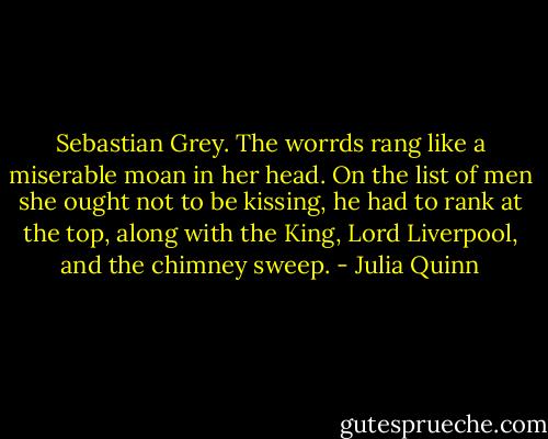 Sebastian Grey.<br />The worrds rang like a miserable moan in her head. On the list of men she ought not to be kissing, he had to rank at the top, along with the King, Lord Liverpool, and the chimney sweep. - Julia Quinn