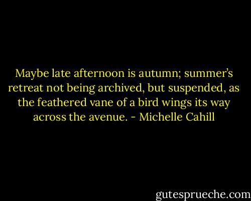 Maybe late afternoon is autumn; summer’s retreat<br />not being archived, but suspended, as the feathered<br />vane of a bird wings its way across the avenue. - Michelle Cahill