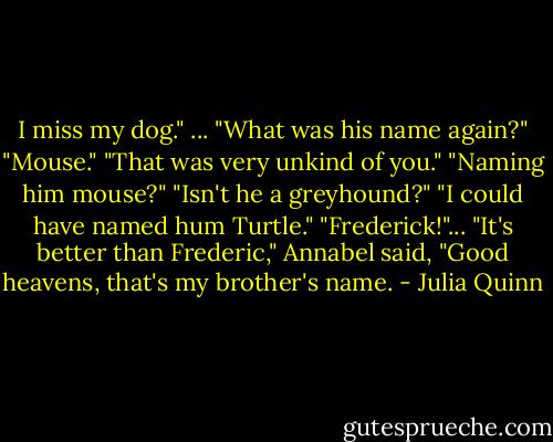 I miss my dog."<br />...<br />"What was his name again?"<br />"Mouse."<br />"That was very unkind of you."<br />"Naming him mouse?"<br />"Isn't he a greyhound?"<br />"I could have named hum Turtle."<br />"Frederick!"...<br />"It's better than Frederic," Annabel said, "Good heavens, that's my brother's name. - Julia Quinn