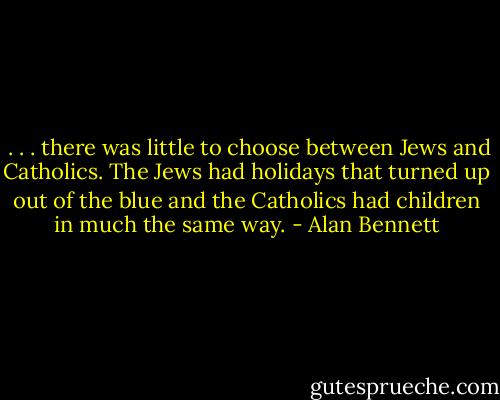  . . . there was little to choose between Jews and Catholics. The Jews had holidays that turned up out of the blue and the Catholics had children in much the same way. - Alan Bennett
