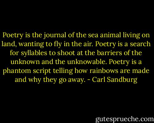 Poetry is the journal of the sea animal living on land, wanting to fly in the air. Poetry is a search for syllables to shoot at the barriers of the unknown and the unknowable. Poetry is a phantom script telling how rainbows are made and why they go away. - Carl Sandburg