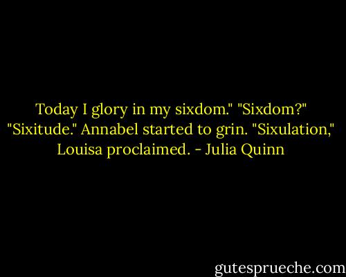 Today I glory in my sixdom."<br />"Sixdom?"<br />"Sixitude."<br />Annabel started to grin.<br />"Sixulation," Louisa proclaimed. - Julia Quinn