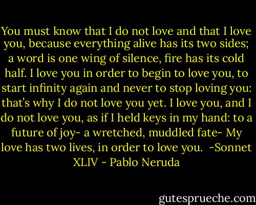 You must know that I do not love and that I love you,<br />because everything alive has its two sides;<br />a word is one wing of silence,<br />fire has its cold half.<br />I love you in order to begin to love you,<br />to start infinity again<br />and never to stop loving you:<br />that’s why I do not love you yet.<br />I love you, and I do not love you, as if I held<br />keys in my hand: to a future of joy-<br />a wretched, muddled fate-<br />My love has two lives, in order to love you.<br /><br />-Sonnet XLIV - Pablo Neruda