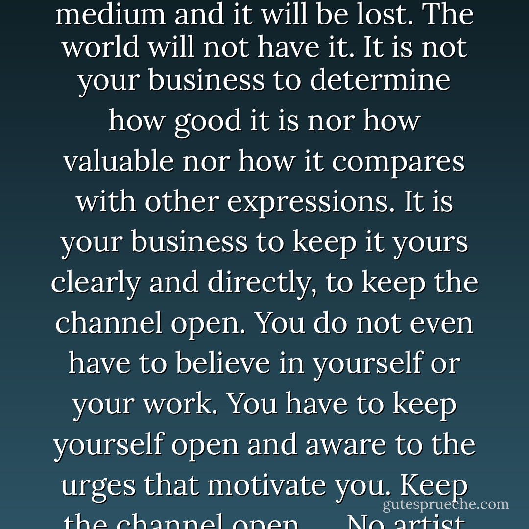 There is a vitality, a life force, an energy, a quickening that is translated through you into action, and because there is only one of you in all of time, this expression is unique. And if you block it, it will never exist through any other medium and it will be lost. The world will not have it. It is not your business to determine how good it is nor how valuable nor how it compares with other expressions. It is your business to keep it yours clearly and directly, to keep the channel open. You do not even have to believe in yourself or your work. You have to keep yourself open and aware to the urges that motivate you. Keep the channel open. … No artist is pleased. [There is] no satisfaction whatever at any time. There is only a queer divine dissatisfaction, a blessed unrest that keeps us marching and makes us more alive than the others. - Martha Graham