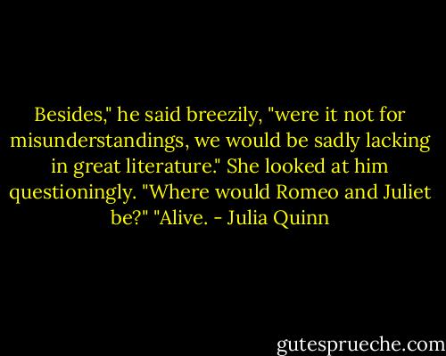 Besides," he said breezily, "were it not for misunderstandings, we would be sadly lacking in great literature."<br />She looked at him questioningly.<br />"Where would Romeo and Juliet be?"<br />"Alive. - Julia Quinn