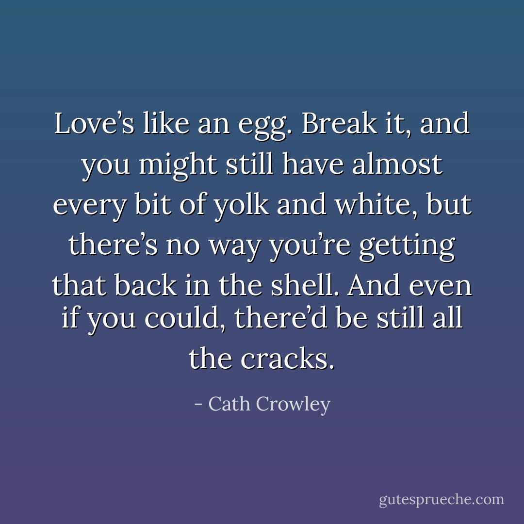 Love’s like an egg. Break it, and you might still have almost every bit of yolk and white, but there’s no way you’re getting that back in the shell. And even if you could, there’d be still all the cracks. - Cath Crowley