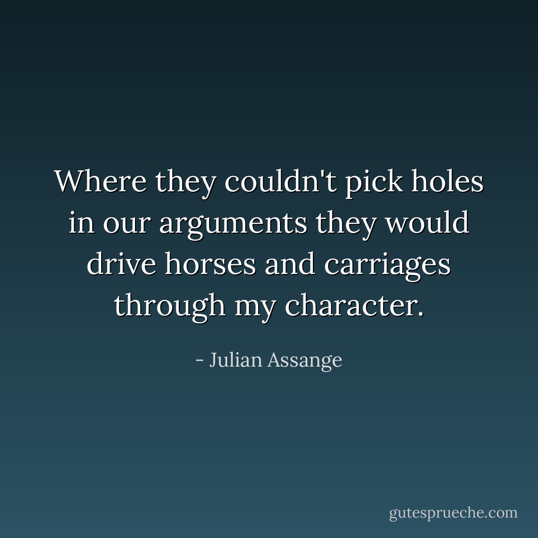 Where they couldn't pick holes in our arguments they would drive horses and carriages through my character. - Julian Assange