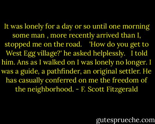 It was lonely for a day or so until one morning some man , more recently arrived than I, stopped me on the road. <br /><br /><br />'How do you get to West Egg village?' he asked helplessly. <br /><br />I told him. Ans as I walked on I was lonely no longer. I was a guide, a pathfinder, an original settler. He has casually conferred on me the freedom of the neighborhood. - F. Scott Fitzgerald