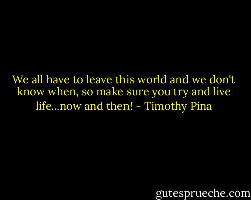 We all have to leave this world and we don't know when, so make sure you try and live life...now and then! - Timothy Pina