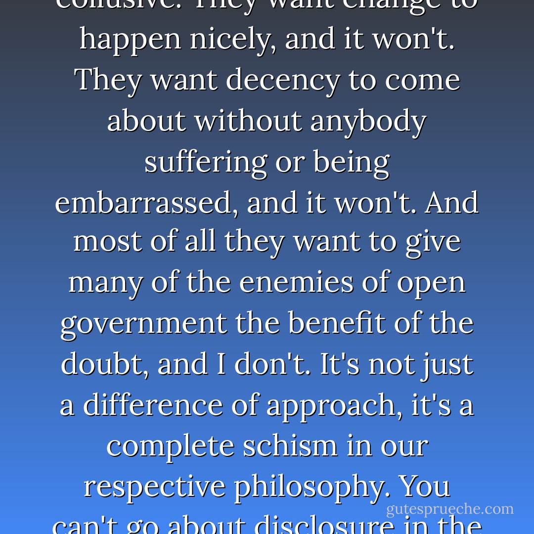 A great number of those working for liberal causes are not only shy but borderline collusive. They want change to happen nicely, and it won't. They want decency to come about without anybody suffering or being embarrassed, and it won't. And most of all they want to give many of the enemies of open government the benefit of the doubt, and I don't. It's not just a difference of approach, it's a complete schism in our respective philosophy. You can't go about disclosure in the hope that it won't spoil anybody's dinner. - Julian Assange