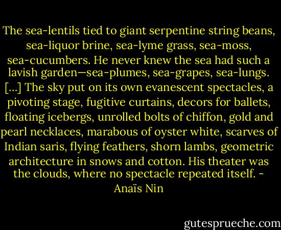 The sea-lentils tied to giant serpentine string beans, sea-liquor brine, sea-lyme grass, sea-moss, sea-cucumbers. He never knew the sea had such a lavish garden—sea-plumes, sea-grapes, sea-lungs. […] The sky put on its own evanescent spectacles, a pivoting stage, fugitive curtains, decors for ballets, floating icebergs, unrolled bolts of chiffon, gold and pearl necklaces, marabous of oyster white, scarves of Indian saris, flying feathers, shorn lambs, geometric architecture in snows and cotton. His theater was the clouds, where no spectacle repeated itself. - Anaïs Nin
