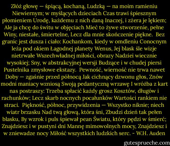 Złóż głowę — śpiącą, kochaną,<br />Ludzką — na moim ramieniu<br />Niewiernym; w myślących dzieciach<br />Czas trawi śpiesznym płomieniem<br />Urodę, każdemu z nich daną<br />Inaczej, i zżera je lękiem;<br />Ale ja chcę do świtu w objęciach<br />Mieć to żywe stworzenie, pełne<br />Winy, niestałe, śmiertelne,<br />Lecz dla mnie skończenie piękne.<br /><br />Bez granic jest dusza i ciało:<br />Kochankom, kiedy w omdleniu<br />Conocnym leża pod okiem<br />Łagodnej planety Wenus,<br />Jej blask śle wizje nietrwałe<br />Wszechwładnej miłości, obrazy<br />Nadziei wiecznie wysokiej;<br />Sny, w abstrakcyjnej wersji<br />Budzące i w chudej piersi<br />Pustelnika zmysłowe ekstazy.<br /><br />Pewność, wierność nie trwa nawet<br />Doby — zgaśnie przed północą<br />Jak cichnący dzwonu głos,<br />Znów modni maniacy wzniosą<br />Swoją pedantyczną wrzawę<br />I wróżba z kart nas postraszy:<br />Trzeba spłacić każdy grosz<br />Kosztów, długów i rachunków;<br />Lecz skarb nocnych pocałunków<br />Wartości rankiem nie straci.<br /><br />Piękność, północ, przywidzenia —<br />Wszystko niknie; niech wiatr brzasku<br />Nad twą głową, która śni,<br />Zbudzi dzień tak pełen blasku,<br />By wzrok i puls śpiewał pean<br />Światu, który pędzi w śmierć;<br />Znajdziesz i w pustyni dni<br />Mannę mimowolnych mocy,<br />Znajdziesz i w zniewadze nocy<br />Miłość wszystkich ludzkich serc. - W.H. Auden