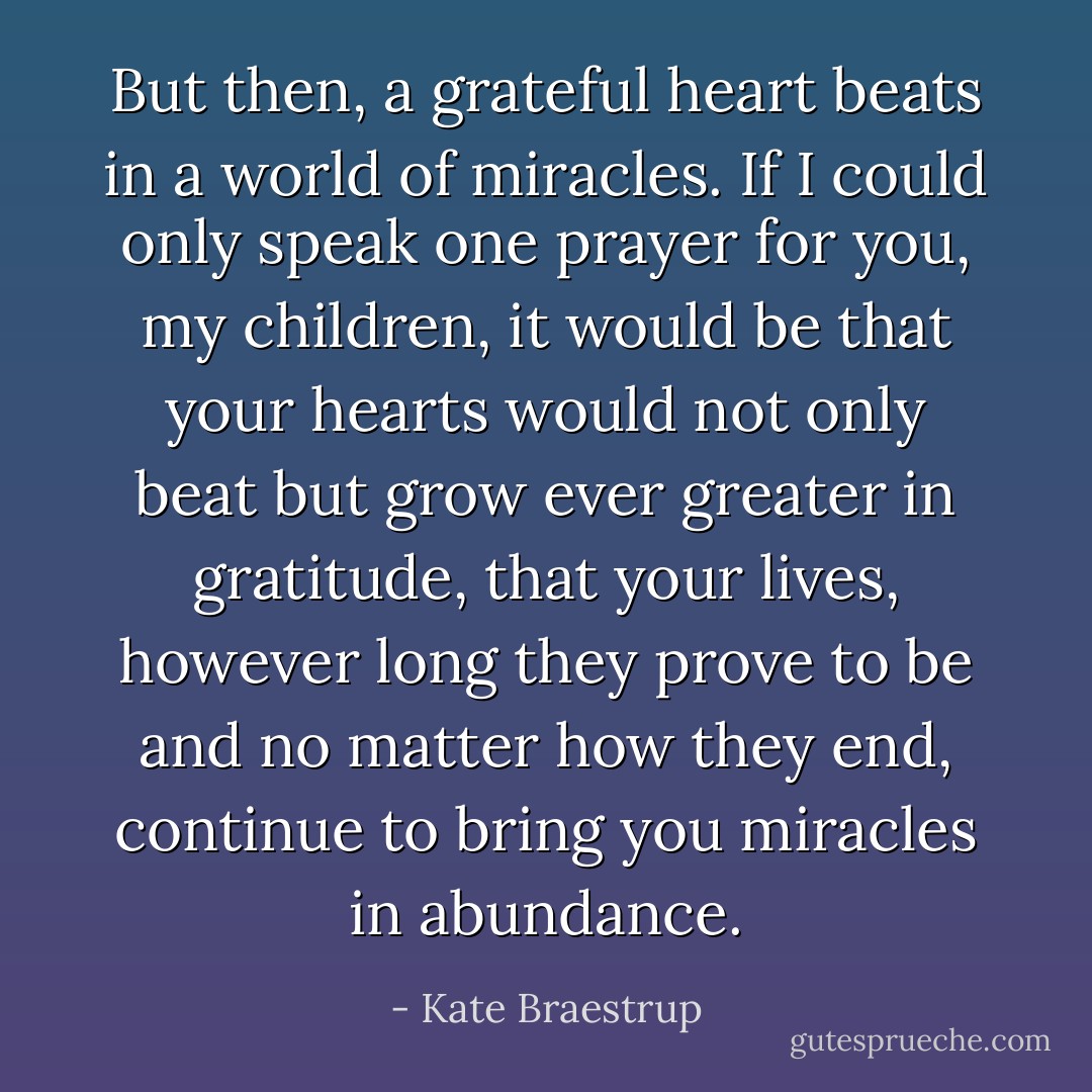 But then, a grateful heart beats in a world of miracles. If I could only speak one prayer for you, my children, it would be that your hearts would not only beat but grow ever greater in gratitude, that your lives, however long they prove to be and no matter how they end, continue to bring you miracles in abundance. - Kate Braestrup