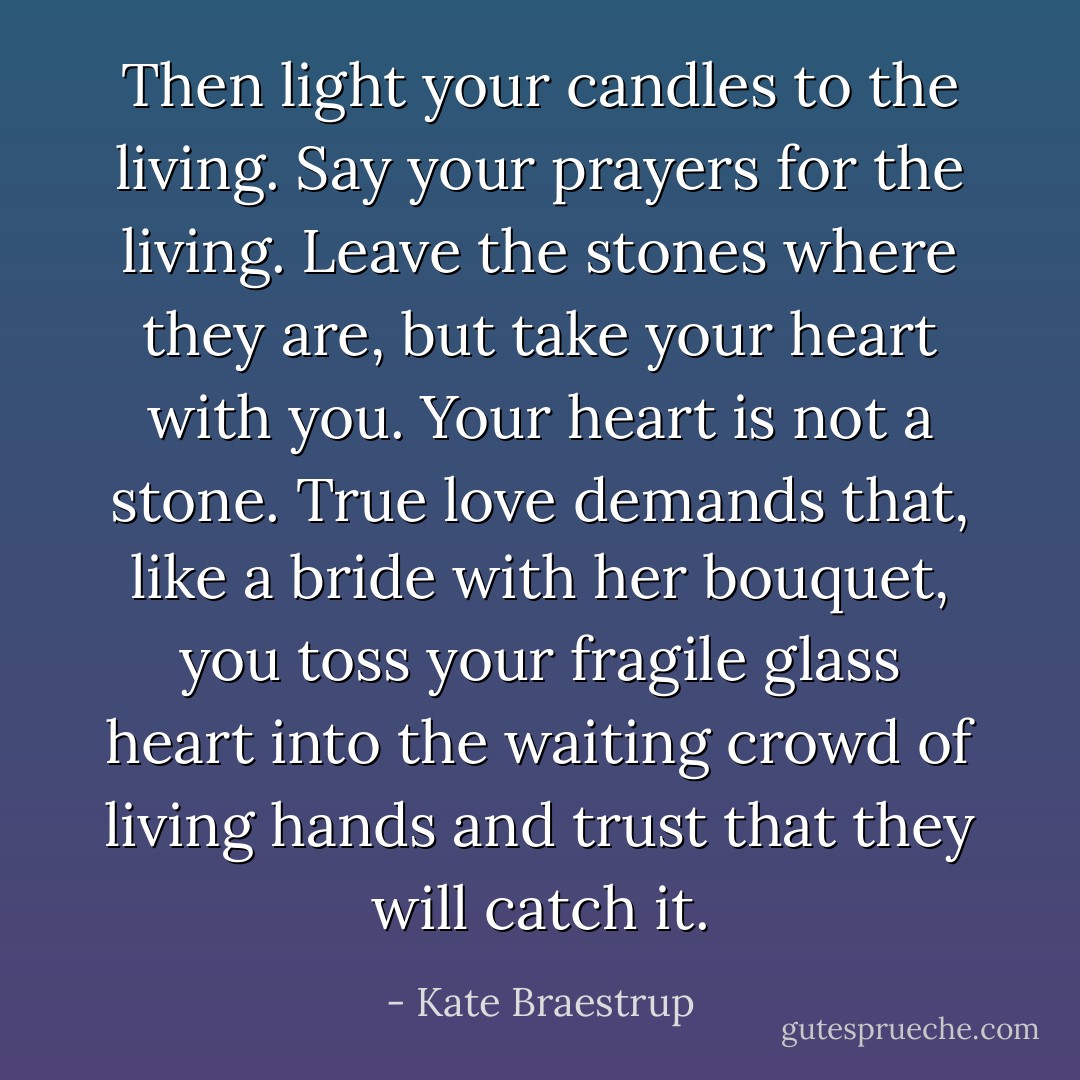 Then light your candles to the living. Say your prayers for the living. Leave the stones where they are, but take your heart with you. Your heart is not a stone. True love demands that, like a bride with her bouquet, you toss your fragile glass heart into the waiting crowd of living hands and trust that they will catch it. - Kate Braestrup