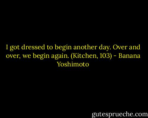 I got dressed to begin another day. Over and over, we begin again. (Kitchen, 103) - Banana Yoshimoto