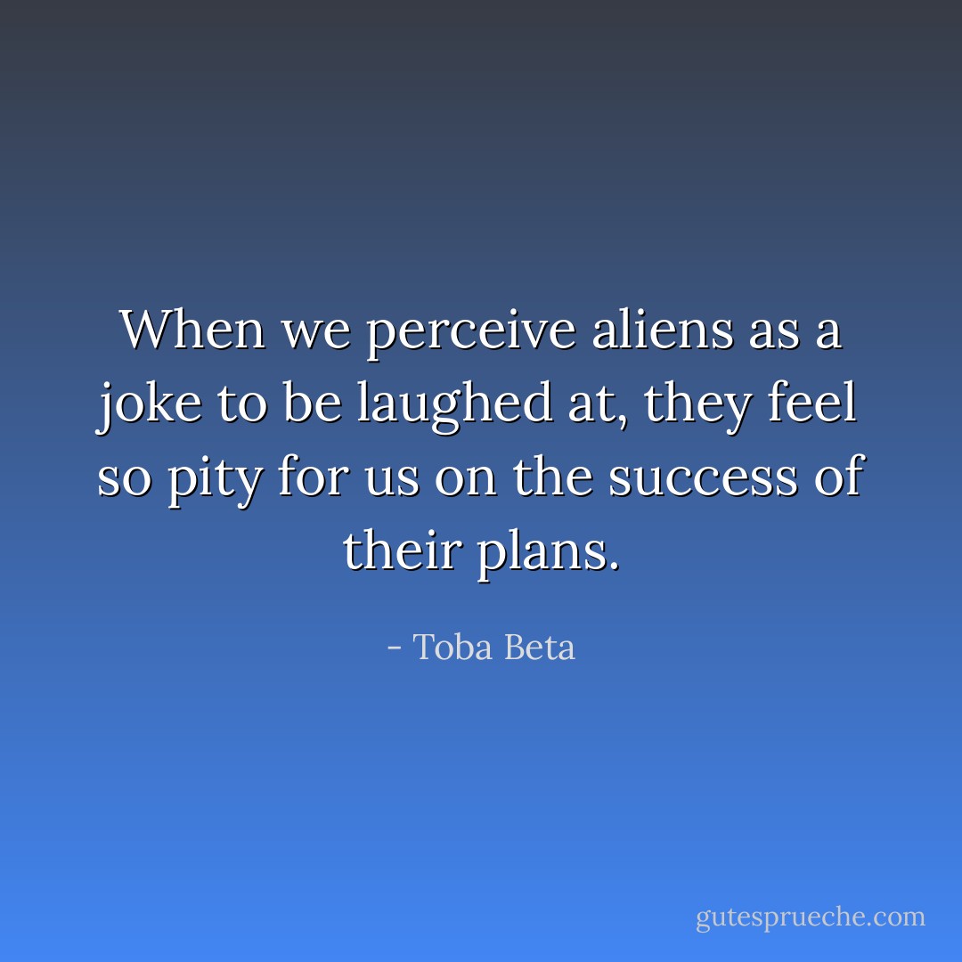 When we perceive aliens as a joke to be laughed at,<br />they feel so pity for us on the success of their plans. - Toba Beta