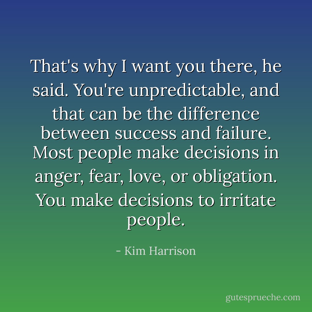 That's why I want you there, he said. You're unpredictable, and that can be the difference between success and failure. Most people make decisions in anger, fear, love, or obligation. You make decisions to irritate people. - Kim Harrison