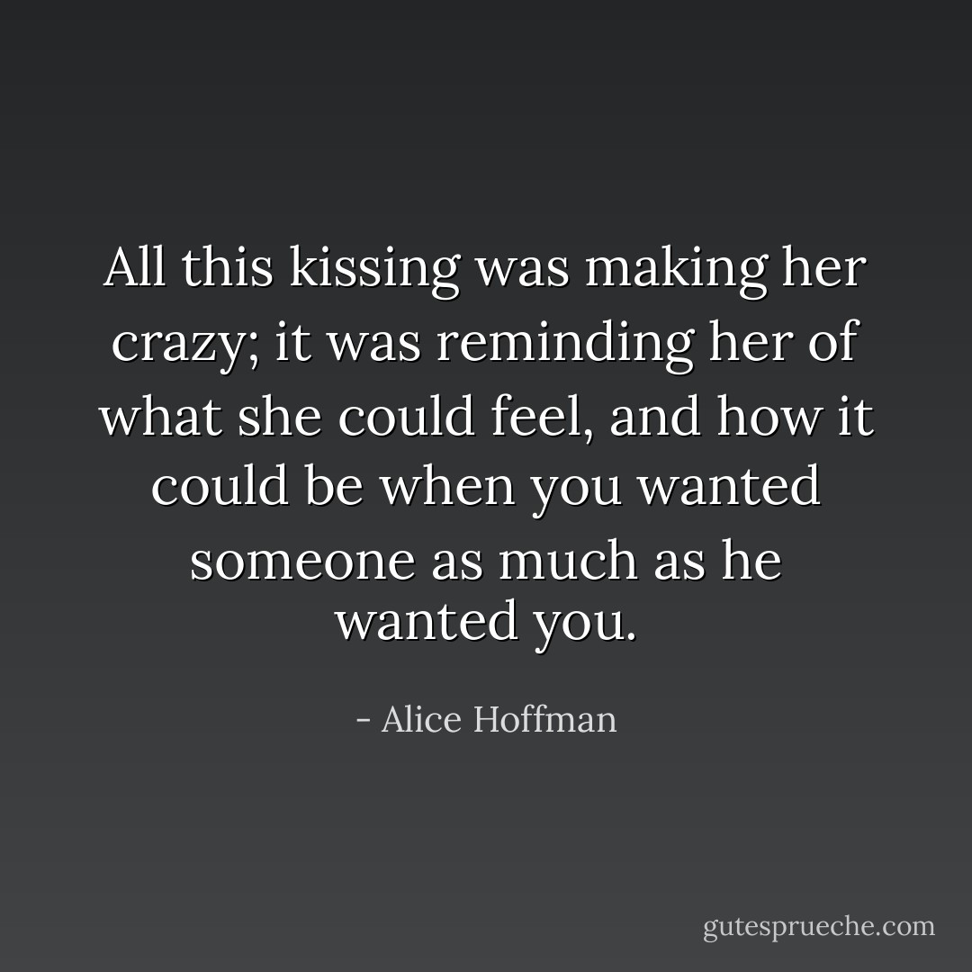 All this kissing was making her crazy; it was reminding her of what she could feel, and how it could be when you wanted someone as much as he wanted you. - Alice Hoffman