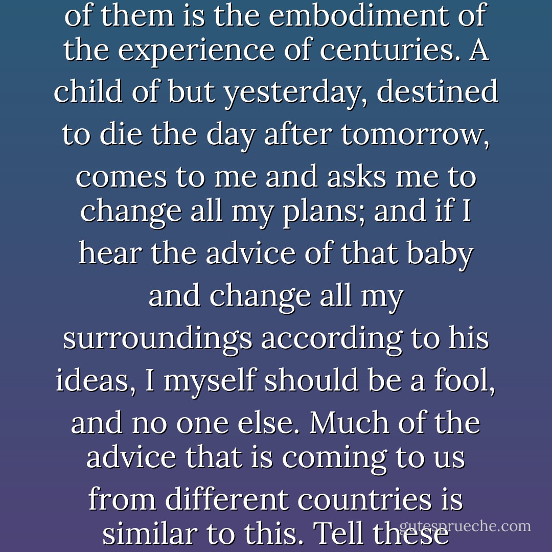 Though our castes and institutions are apparently linked with our religion, they are not so. These institutions have been necessary to protect us as a nation, and when this necessity for self-preservation will no more exist, they will die a natural death. But the older I grow, the better I seem to think of these time-honored institutions of India. There was a time when I used to think that many of them were useless and worthless; but the older I grew, the more I seem to feel a diffidence in cursing any one of them, for each one of them is the embodiment of the experience of centuries. A child of but yesterday, destined to die the day after tomorrow, comes to me and asks me to change all my plans; and if I hear the advice of that baby and change all my surroundings according to his ideas, I myself should be a fool, and no one else. Much of the advice that is coming to us from different countries is similar to this. Tell these wiseacres: "I will hear you when you have made a society yourselves. You cannot hold on to one idea for two days, you quarrel and fail; you are born like moths in the spring and die like them in five minutes. You come up like bubbles and burst like bubbles too. First form a stable society like ours. First make laws and institutions that remain undiminished in their power through scores of centuries. Then will be the time to talk on the subject with you, but till then, my friend, you are only a giddy child. - Swami Vivekananda