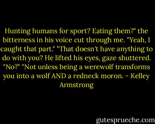 Hunting humans for sport? Eating them?" the bitterness in his voice cut through me. "Yeah, I caught that part."<br />"That doesn't have anything to do with you?<br />He lifted his eyes, gaze shuttered. "No?"<br />"Not unless being a werewolf transforms you into a wolf AND a redneck moron. - Kelley Armstrong