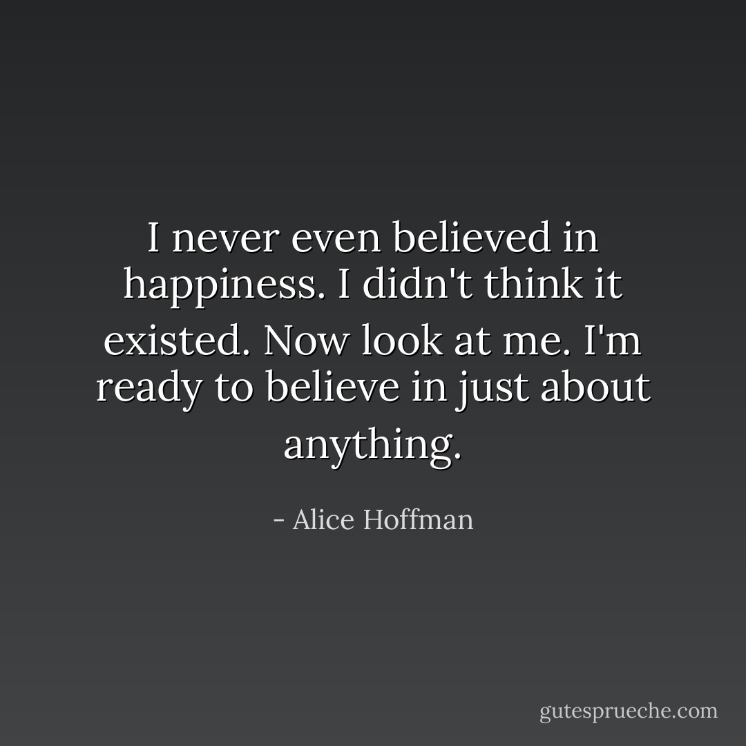 I never even believed in happiness. I didn't think it existed. Now look at me. I'm ready to believe in just about anything. - Alice Hoffman