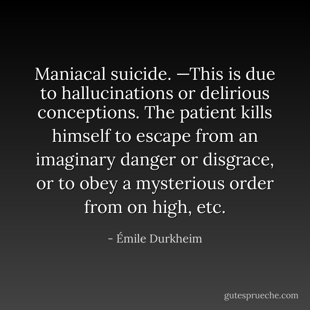 Maniacal suicide. —This is due to hallucinations or delirious conceptions. The patient kills himself to escape from an imaginary danger or disgrace, or to obey a mysterious order from on high, etc. - Émile Durkheim