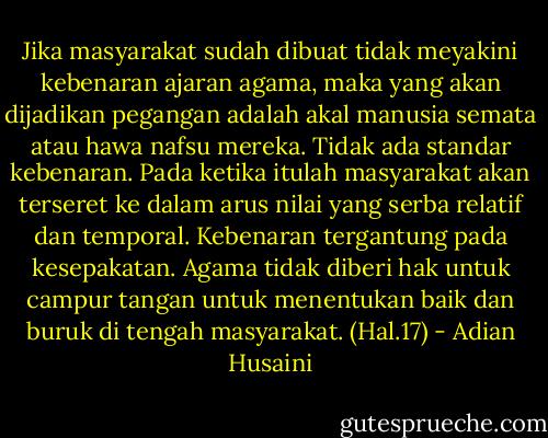 Jika masyarakat sudah dibuat tidak meyakini kebenaran ajaran agama, maka yang akan dijadikan pegangan adalah akal manusia semata atau hawa nafsu mereka. Tidak ada standar kebenaran. Pada ketika itulah masyarakat akan terseret ke dalam arus nilai yang serba relatif dan temporal. Kebenaran tergantung pada kesepakatan. Agama tidak diberi hak untuk campur tangan untuk menentukan baik dan buruk di tengah masyarakat. (Hal.17) - Adian Husaini