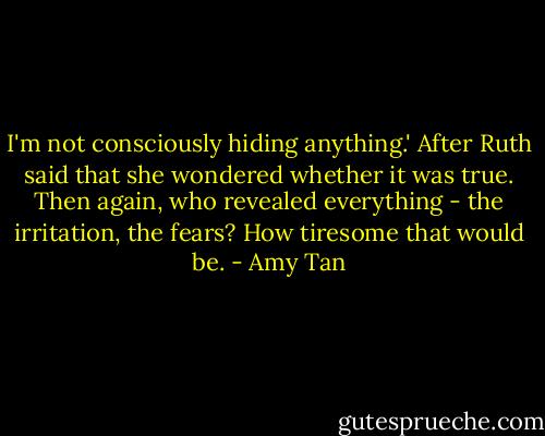 I'm not consciously hiding anything.' After Ruth said that she wondered whether it was true. Then again, who revealed everything - the irritation, the fears? How tiresome that would be. - Amy Tan