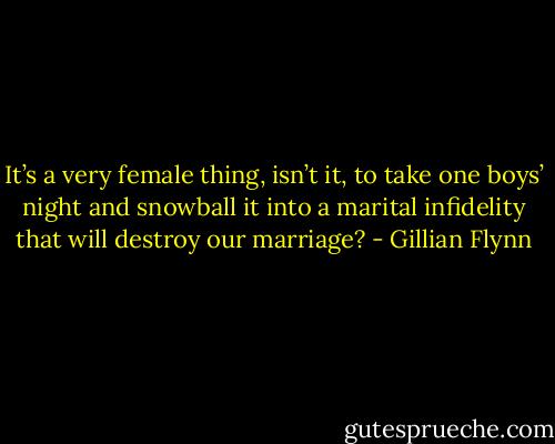 It’s a very female thing, isn’t it, to take one boys’ night and snowball it into a marital infidelity that will destroy our marriage? - Gillian Flynn