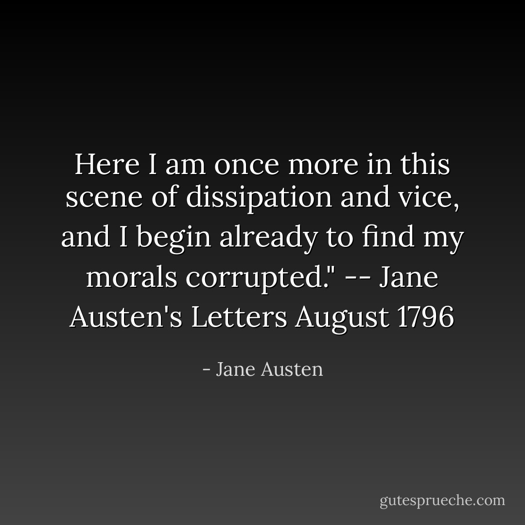 Here I am once more in this scene of dissipation and vice, and I begin already to find my morals corrupted."<br />-- Jane Austen's Letters August 1796 - Jane Austen